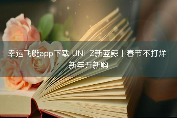 幸运飞艇app下载 UNI-Z新蓝鲸丨春节不打烊 新年开新购