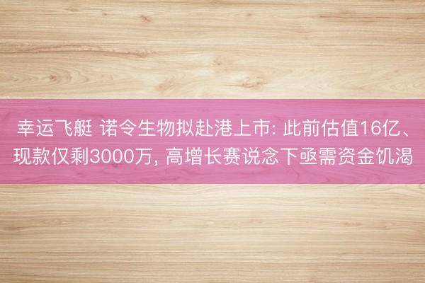 幸运飞艇 诺令生物拟赴港上市: 此前估值16亿、现款仅剩3000万， 高增长赛说念下亟需资金饥渴