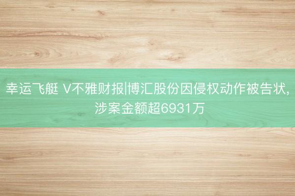 幸运飞艇 V不雅财报|博汇股份因侵权动作被告状， 涉案金额超6931万