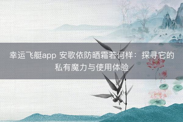 幸运飞艇app 安歌依防晒霜若何样：探寻它的私有魔力与使用体验
