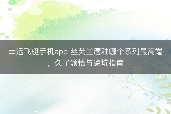 幸运飞艇手机app 丝芙兰唇釉哪个系列最高端,久了领悟与避坑指南