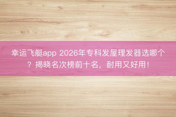 幸运飞艇app 2026年专科发屋理发器选哪个？揭晓名次榜前十名，耐用又好用！