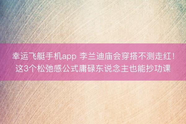 幸运飞艇手机app 李兰迪庙会穿搭不测走红！这3个松弛感公式庸碌东说念主也能抄功课