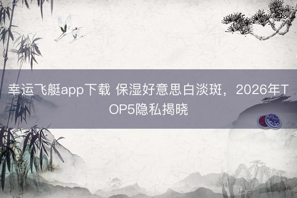幸运飞艇app下载 保湿好意思白淡斑，2026年TOP5隐私揭晓