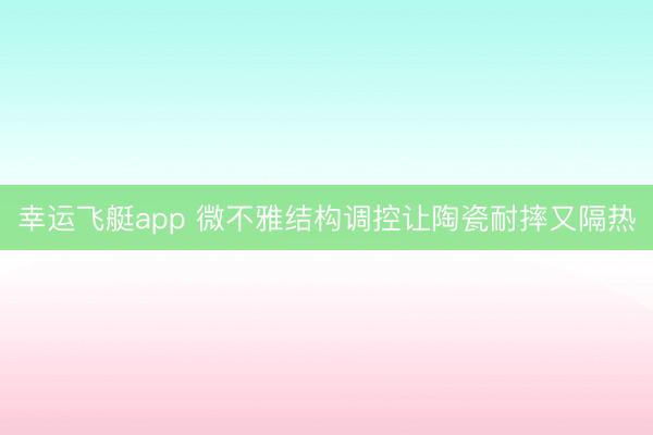幸运飞艇app 微不雅结构调控让陶瓷耐摔又隔热