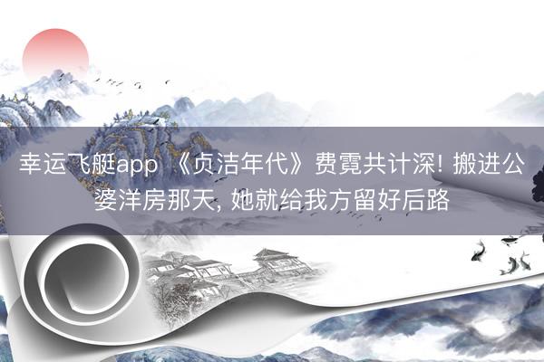 幸运飞艇app 《贞洁年代》费霓共计深! 搬进公婆洋房那天， 她就给我方留好后路