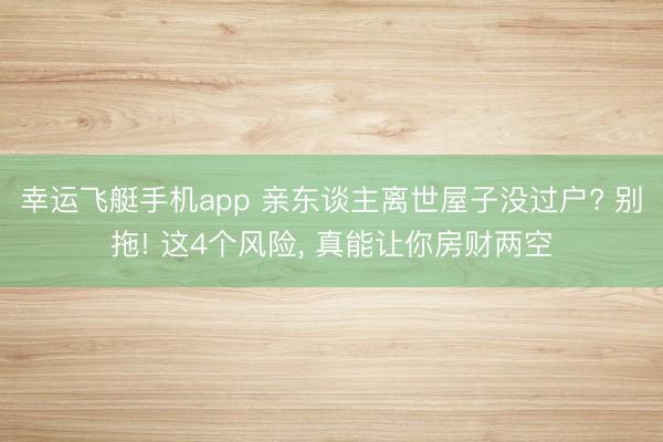 幸运飞艇手机app 亲东谈主离世屋子没过户? 别拖! 这4个风险， 真能让你房财两空
