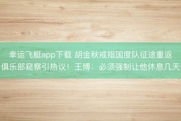 幸运飞艇app下载 胡金秋戒指国度队征途重返俱乐部窥察引热议！王博：必须强制让他休息几天