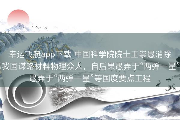 幸运飞艇app下载 中国科学院院士王崇愚消除，享年93岁；系我国谋略材料物理众人，自后果愚弄于“两弹一星”等国度要点工程