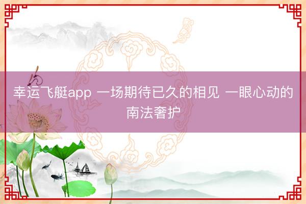 幸运飞艇app 一场期待已久的相见 一眼心动的南法奢护