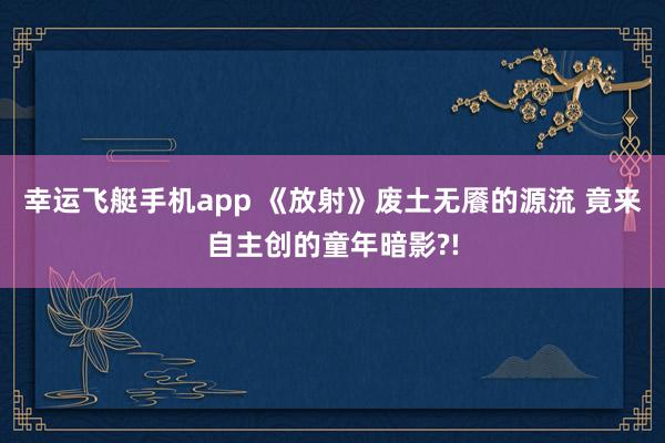 幸运飞艇手机app 《放射》废土无餍的源流 竟来自主创的童年暗影?!