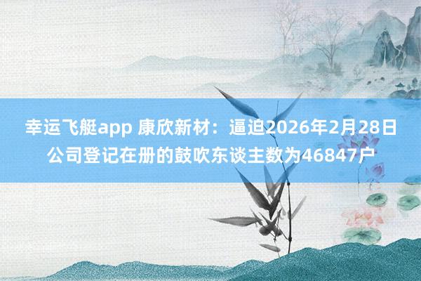 幸运飞艇app 康欣新材：逼迫2026年2月28日公司登记在册的鼓吹东谈主数为46847户