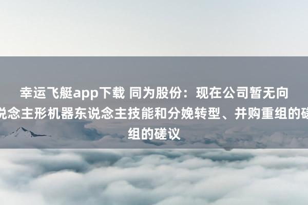 幸运飞艇app下载 同为股份：现在公司暂无向东说念主形机器东说念主技能和分娩转型、并购重组的磋议