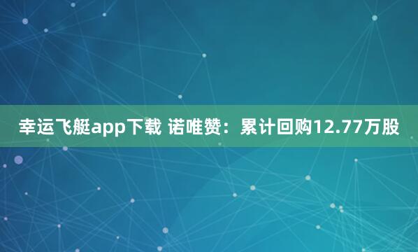 幸运飞艇app下载 诺唯赞：累计回购12.77万股