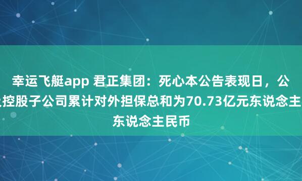 幸运飞艇app 君正集团：死心本公告表现日，公司及控股子公司累计对外担保总和为70.73亿元东说念主民币
