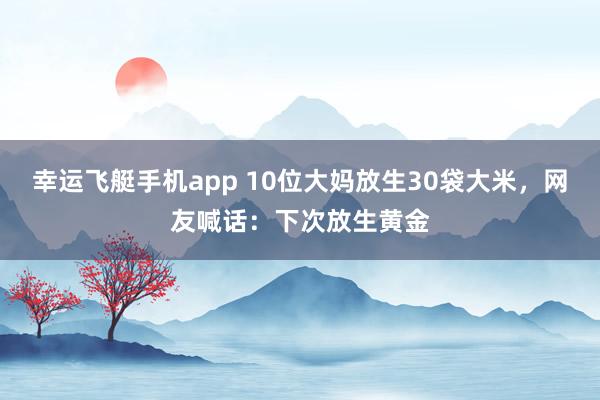 幸运飞艇手机app 10位大妈放生30袋大米，网友喊话：下次放生黄金