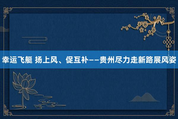 幸运飞艇 扬上风、促互补——贵州尽力走新路展风姿