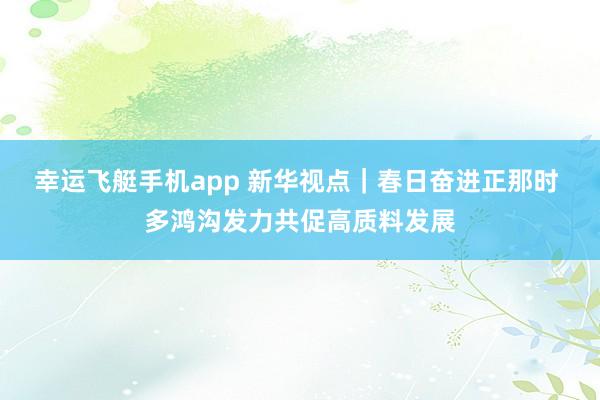幸运飞艇手机app 新华视点｜春日奋进正那时 多鸿沟发力共促高质料发展