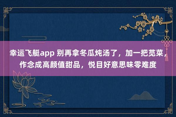 幸运飞艇app 别再拿冬瓜炖汤了，加一把苋菜，作念成高颜值甜品，悦目好意思味零难度