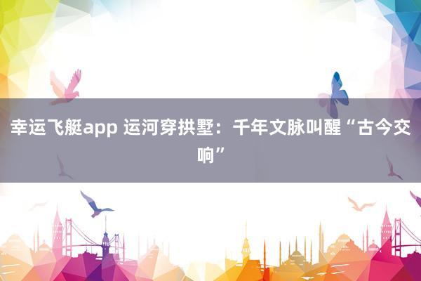 幸运飞艇app 运河穿拱墅：千年文脉叫醒“古今交响”
