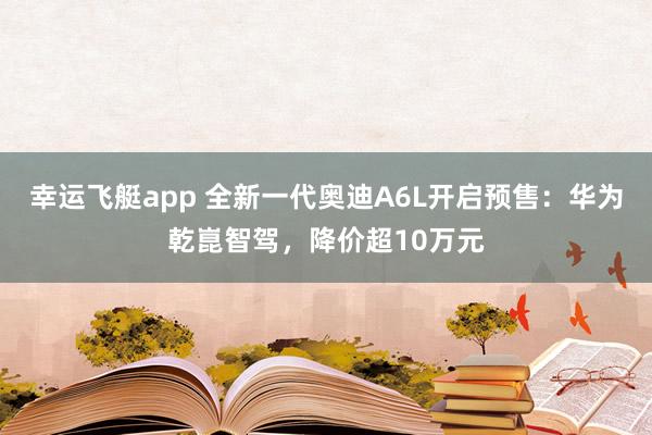 幸运飞艇app 全新一代奥迪A6L开启预售：华为乾崑智驾，降价超10万元