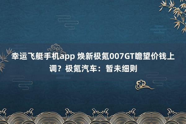 幸运飞艇手机app 焕新极氪007GT瞻望价钱上调？极氪汽车：暂未细则