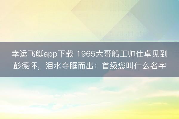 幸运飞艇app下载 1965大哥船工帅仕卓见到彭德怀，泪水夺眶而出：首级您叫什么名字