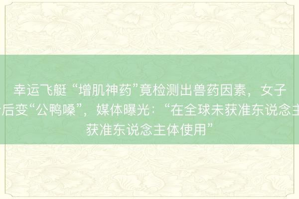 幸运飞艇 “增肌神药”竟检测出兽药因素，女子哭诉打针后变“公鸭嗓”，媒体曝光：“在全球未获准东说念主体使用”
