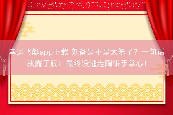 幸运飞艇app下载 刘备是不是太笨了?一句话就露了底!最终没逃走陶谦手掌心!
