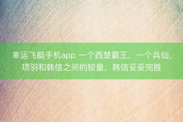 幸运飞艇手机app 一个西楚霸王，一个兵仙，项羽和韩信之间的较量，韩信妥妥完胜