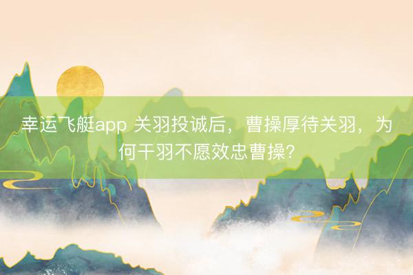幸运飞艇app 关羽投诚后，曹操厚待关羽，为何干羽不愿效忠曹操？