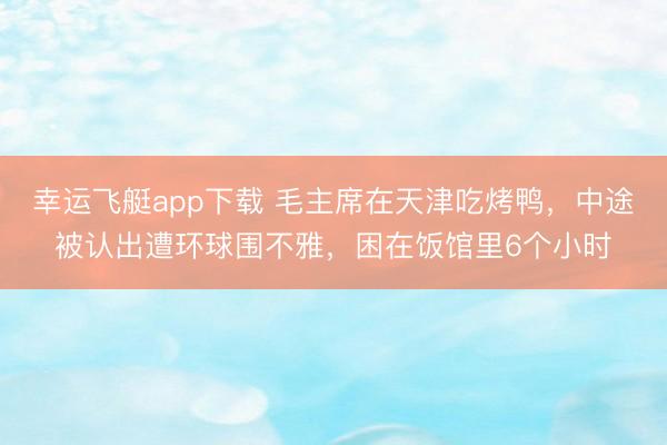 幸运飞艇app下载 毛主席在天津吃烤鸭，中途被认出遭环球围不雅，困在饭馆里6个小时