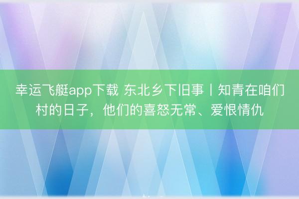 幸运飞艇app下载 东北乡下旧事丨知青在咱们村的日子,他们的喜怒无常、爱恨情仇