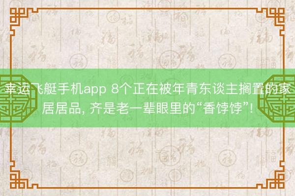 幸运飞艇手机app 8个正在被年青东谈主搁置的家居居品, 齐是老一辈眼里的“香饽饽”!