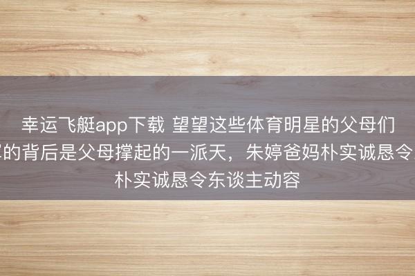 幸运飞艇app下载 望望这些体育明星的父母们，底本冠军的背后是父母撑起的一派天，朱婷爸妈朴实诚恳令东谈主动容