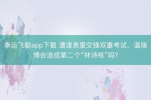 幸运飞艇app下载 遭逢表里交锋双重考试，温瑞博会造成第二个“林诗栋”吗？
