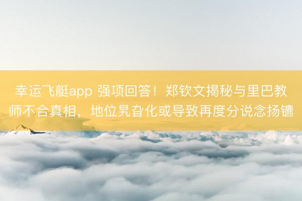 幸运飞艇app 强项回答!郑钦文揭秘与里巴教师不合真相,地位旯旮化或导致再度分说念扬镳