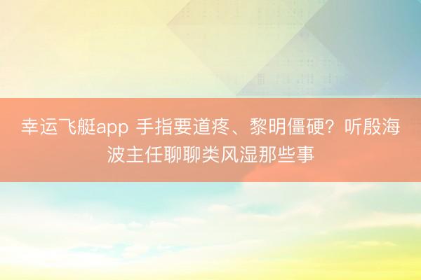 幸运飞艇app 手指要道疼、黎明僵硬？听殷海波主任聊聊类风湿那些事