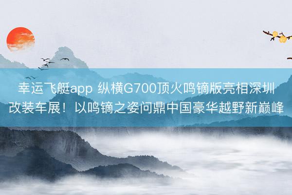 幸运飞艇app 纵横G700顶火鸣镝版亮相深圳改装车展!以鸣镝之姿问鼎中国豪华越野新巅峰
