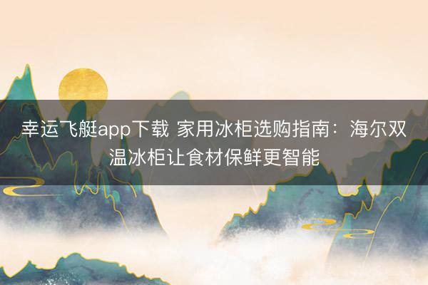 幸运飞艇app下载 家用冰柜选购指南：海尔双温冰柜让食材保鲜更智能