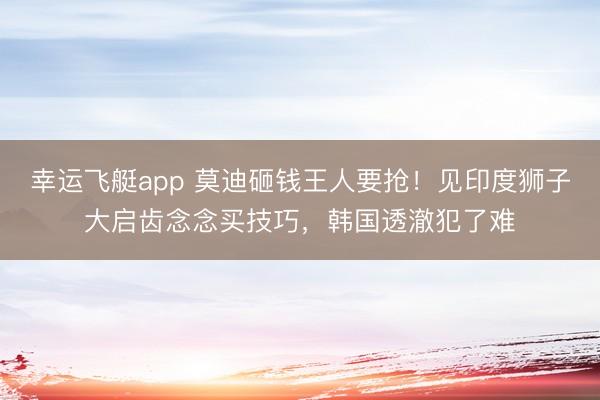 幸运飞艇app 莫迪砸钱王人要抢！见印度狮子大启齿念念买技巧，韩国透澈犯了难