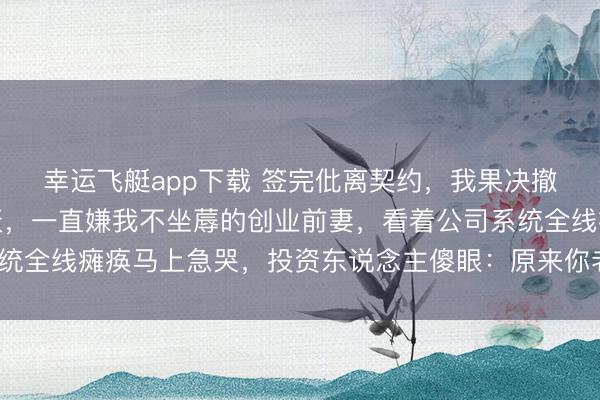 幸运飞艇app下载 签完仳离契约，我果决撤走扫数中枢代码。隔天，一直嫌我不坐蓐的创业前妻，看着公司系统全线瘫痪马上急哭，投资东说念主傻眼：原来你老公才是本领大神？