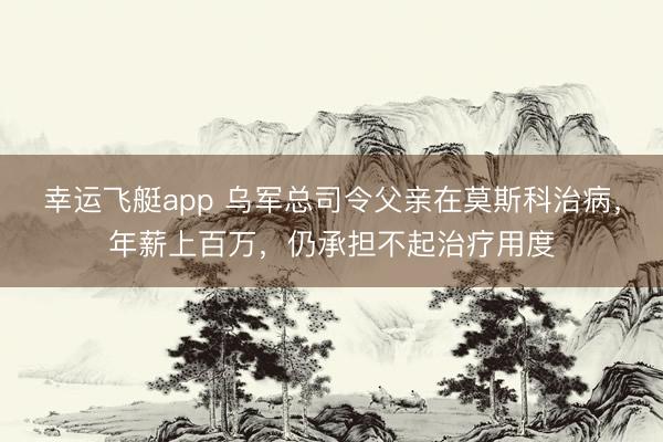 幸运飞艇app 乌军总司令父亲在莫斯科治病，年薪上百万，仍承担不起治疗用度