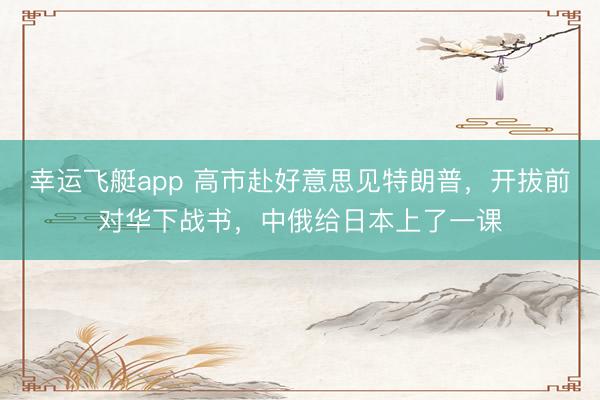 幸运飞艇app 高市赴好意思见特朗普，开拔前对华下战书，中俄给日本上了一课