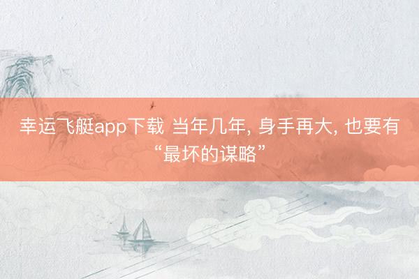 幸运飞艇app下载 当年几年, 身手再大, 也要有“最坏的谋略”