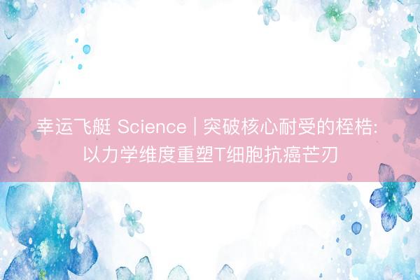 幸运飞艇 Science | 突破核心耐受的桎梏: 以力学维度重塑T细胞抗癌芒刃
