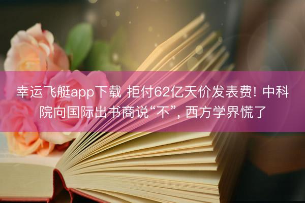 幸运飞艇app下载 拒付62亿天价发表费! 中科院向国际出书商说“不”, 西方学界慌了