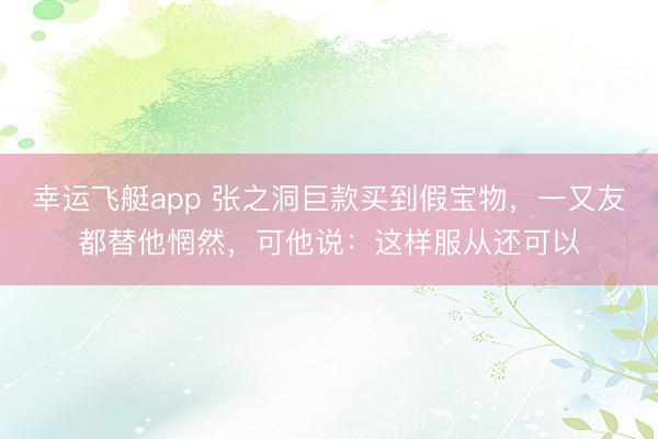 幸运飞艇app 张之洞巨款买到假宝物，一又友都替他惘然，可他说：这样服从还可以