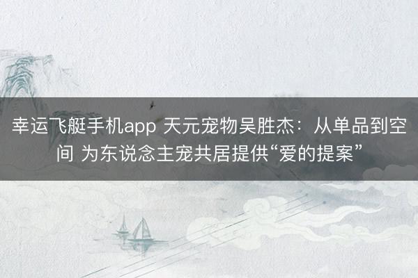 幸运飞艇手机app 天元宠物吴胜杰：从单品到空间 为东说念主宠共居提供“爱的提案”