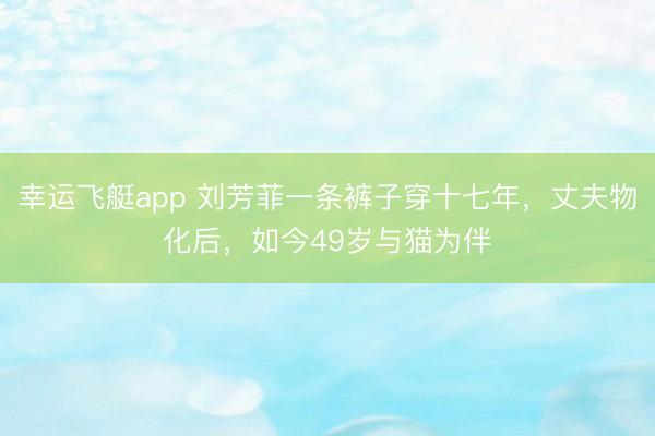 幸运飞艇app 刘芳菲一条裤子穿十七年，丈夫物化后，如今49岁与猫为伴